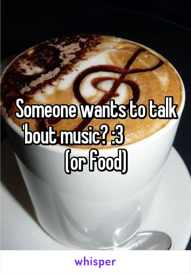 Someone wants to talk 'bout music? :3              (or food)