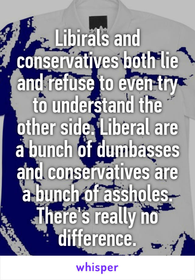 Libirals and conservatives both lie and refuse to even try to understand the other side. Liberal are a bunch of dumbasses and conservatives are a bunch of assholes. There's really no difference.
