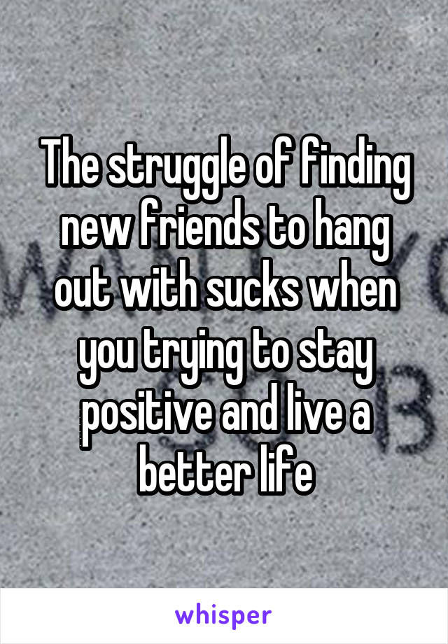 The struggle of finding new friends to hang out with sucks when you trying to stay positive and live a better life