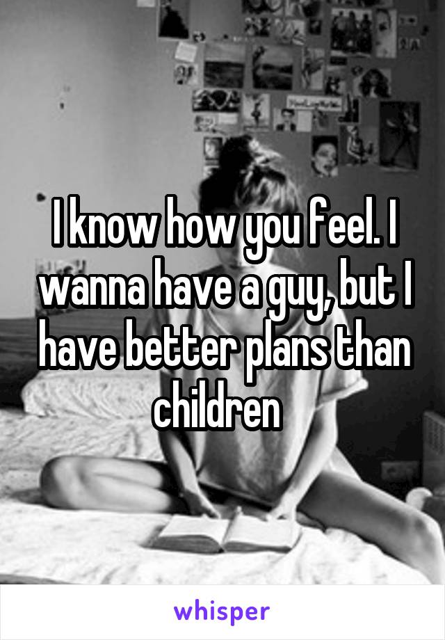 I know how you feel. I wanna have a guy, but I have better plans than children  