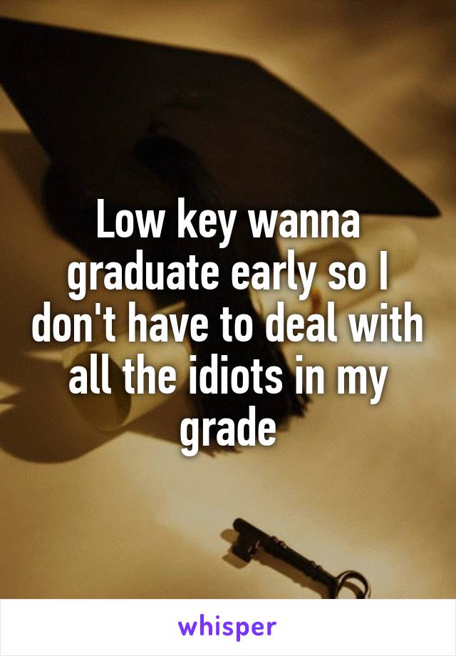 Low key wanna graduate early so I don't have to deal with all the idiots in my grade