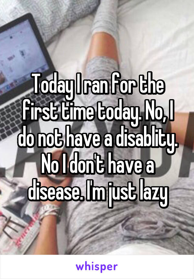 Today I ran for the first time today. No, I do not have a disablity. No I don't have a disease. I'm just lazy