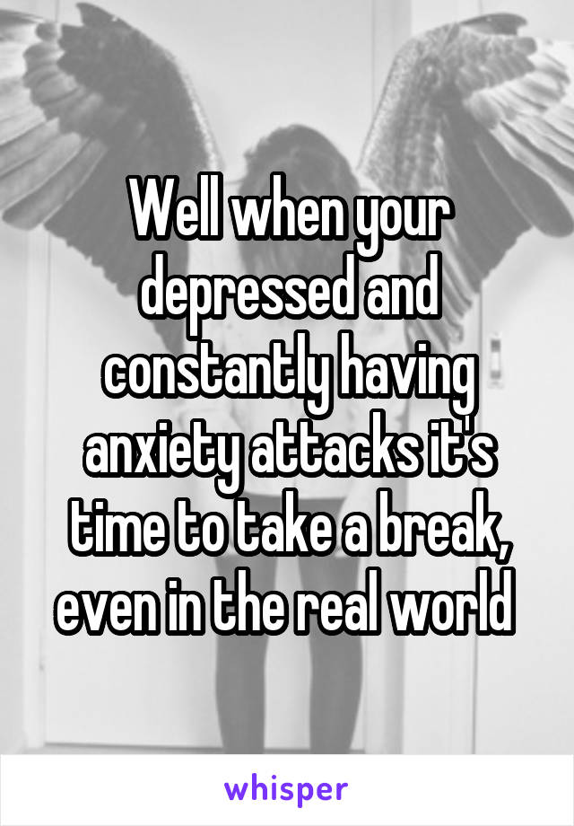 Well when your depressed and constantly having anxiety attacks it's time to take a break, even in the real world 