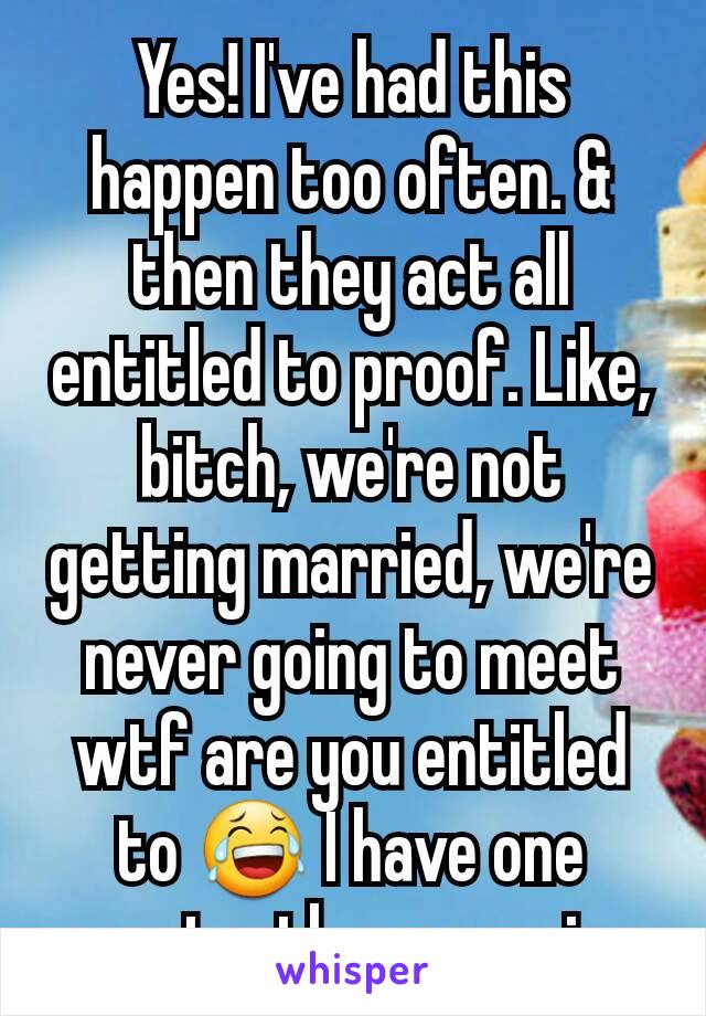 Yes! I've had this happen too often. & then they act all entitled to proof. Like, bitch, we're not getting married, we're never going to meet wtf are you entitled to 😂 I have one constantly messaging