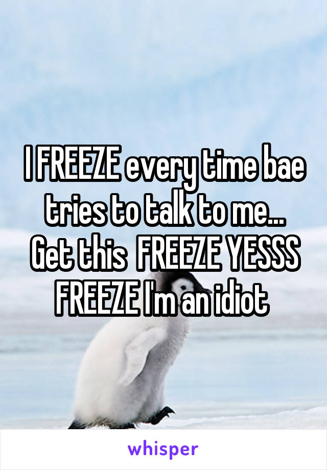 I FREEZE every time bae tries to talk to me... Get this  FREEZE YESSS FREEZE I'm an idiot 