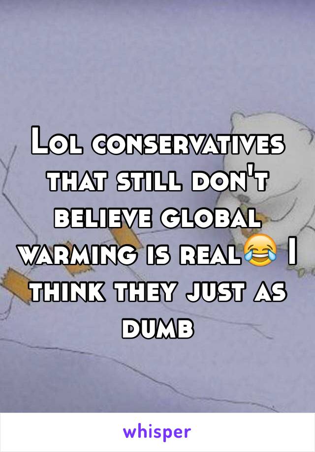 Lol conservatives that still don't believe global warming is real😂 I think they just as dumb