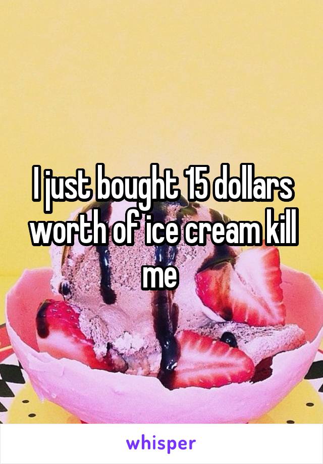 I just bought 15 dollars worth of ice cream kill me 