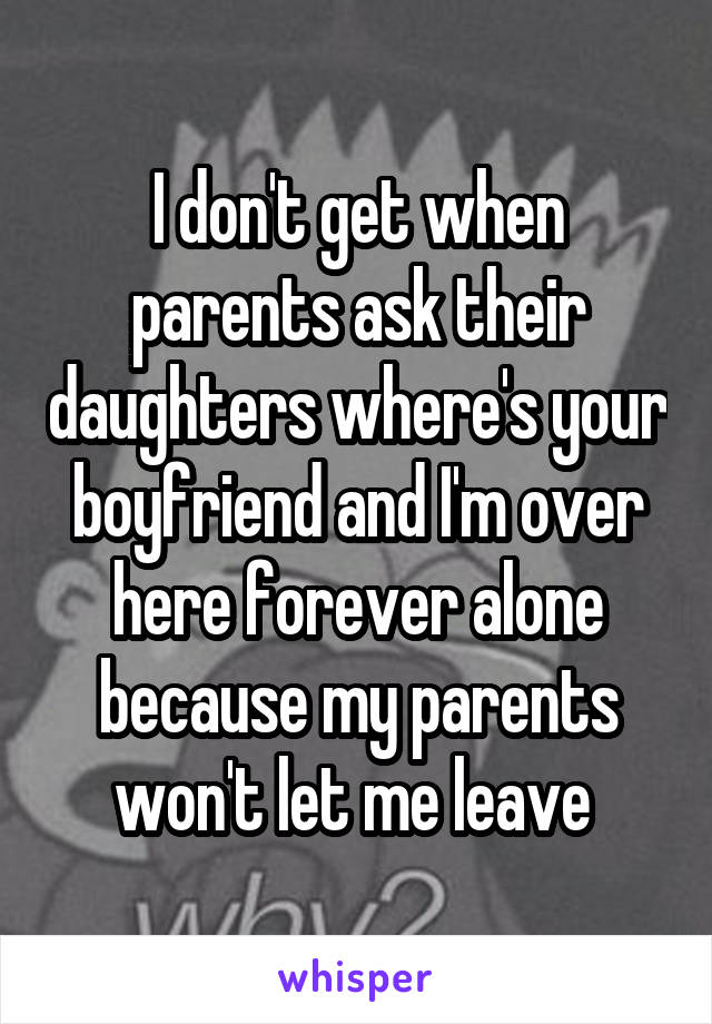 I don't get when parents ask their daughters where's your boyfriend and I'm over here forever alone because my parents won't let me leave 