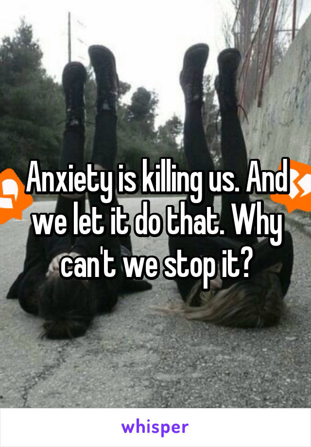 Anxiety is killing us. And we let it do that. Why can't we stop it?