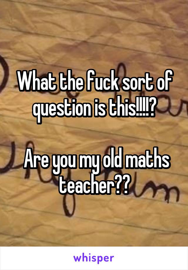 What the fuck sort of question is this!!!!😦

 Are you my old maths teacher?😮