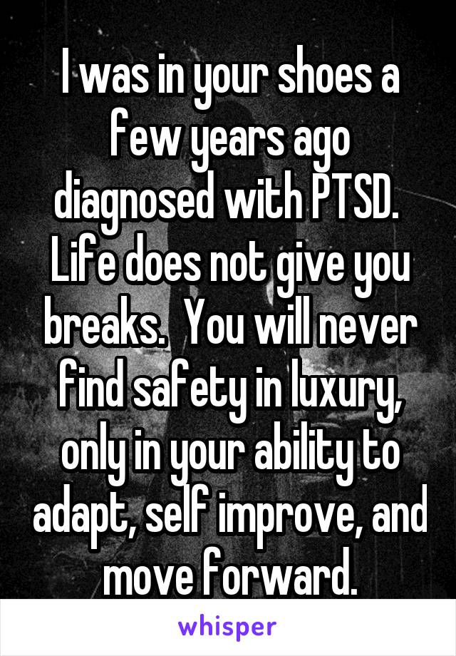 I was in your shoes a few years ago diagnosed with PTSD.  Life does not give you breaks.  You will never find safety in luxury, only in your ability to adapt, self improve, and move forward.