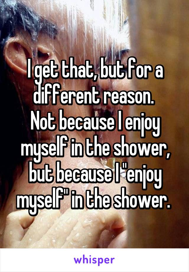 I get that, but for a different reason. 
Not because I enjoy myself in the shower, but because I "enjoy myself" in the shower. 