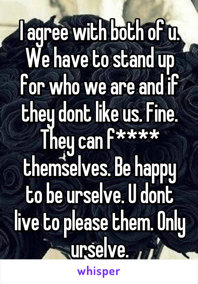 I agree with both of u. We have to stand up for who we are and if they dont like us. Fine. They can f**** themselves. Be happy to be urselve. U dont live to please them. Only urselve.