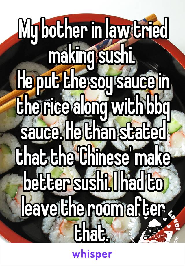 My bother in law tried making sushi. 
He put the soy sauce in the rice along with bbq sauce. He than stated that the 'Chinese' make better sushi. I had to leave the room after that. 