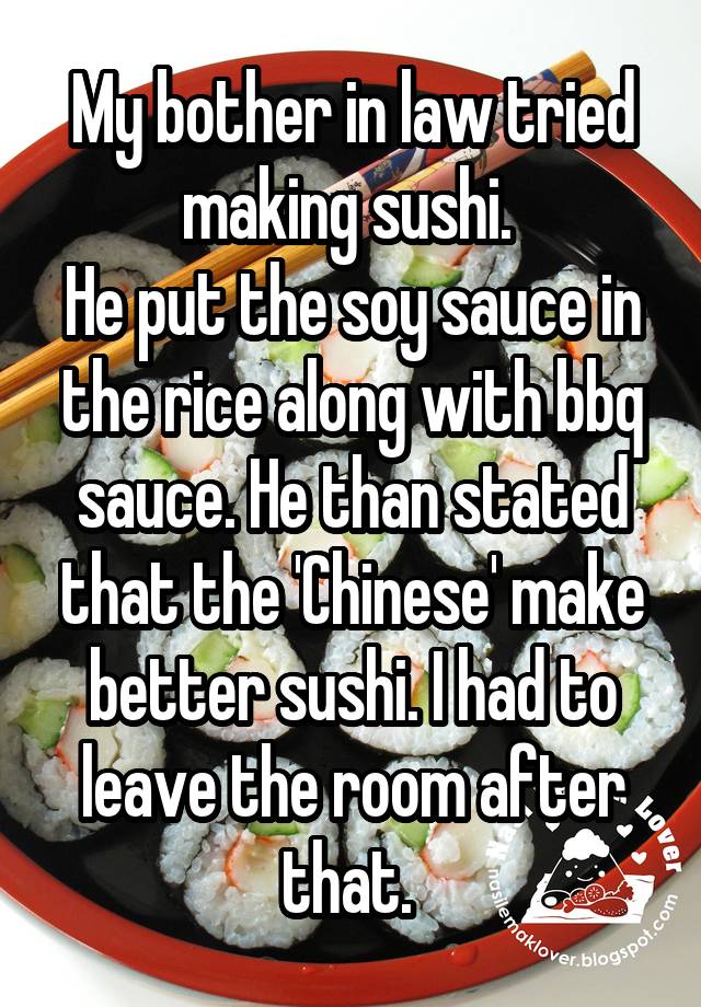 My bother in law tried making sushi. 
He put the soy sauce in the rice along with bbq sauce. He than stated that the 'Chinese' make better sushi. I had to leave the room after that. 