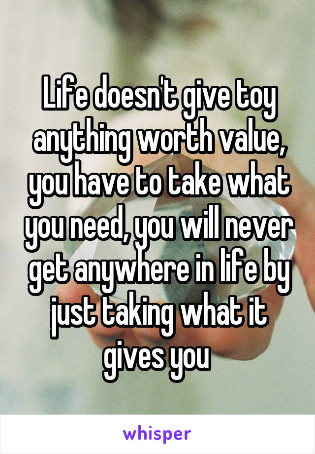 Life doesn't give toy anything worth value, you have to take what you need, you will never get anywhere in life by just taking what it gives you 