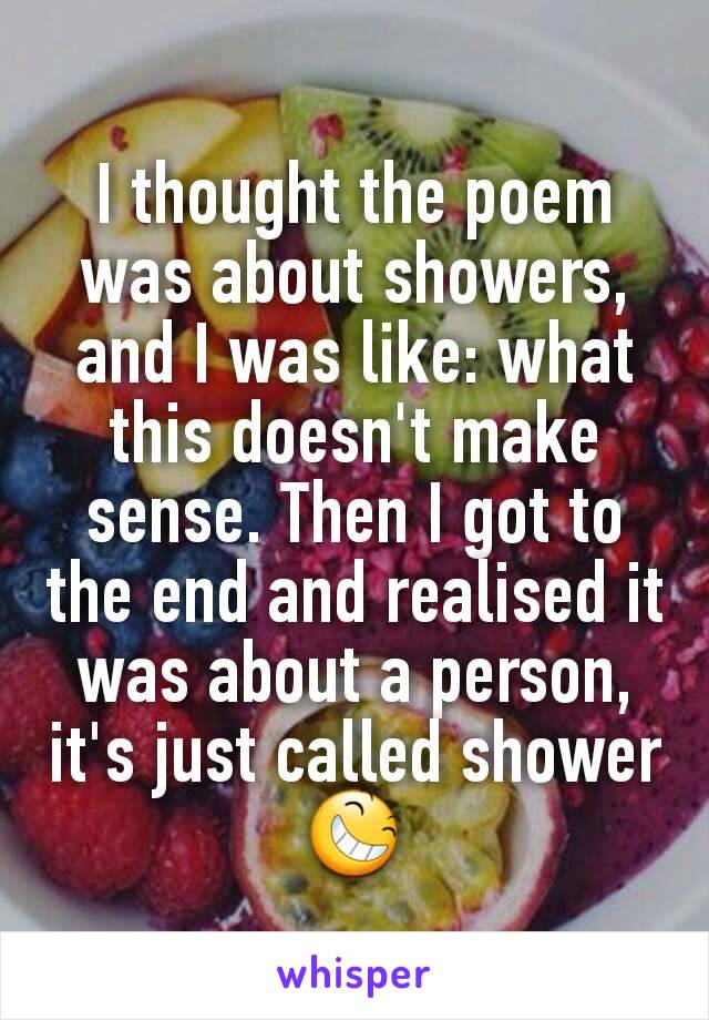 I thought the poem was about showers, and I was like: what this doesn't make sense. Then I got to the end and realised it was about a person, it's just called shower 😆