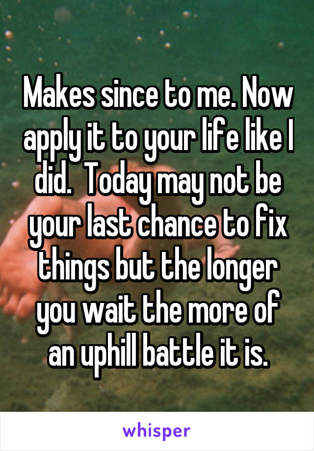 Makes since to me. Now apply it to your life like I did.  Today may not be your last chance to fix things but the longer you wait the more of an uphill battle it is.