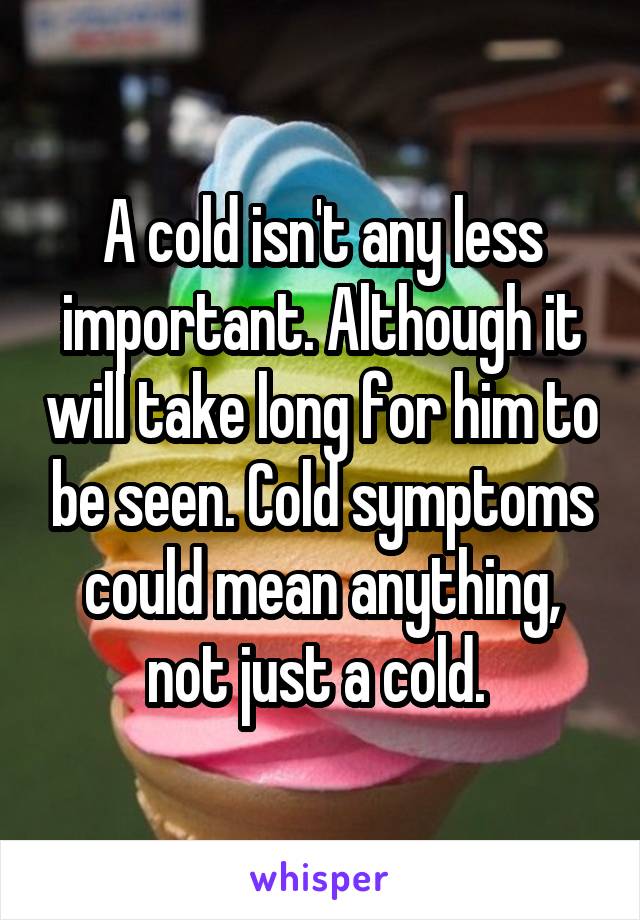 A cold isn't any less important. Although it will take long for him to be seen. Cold symptoms could mean anything, not just a cold. 