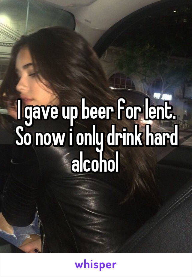 I gave up beer for lent. So now i only drink hard alcohol 
