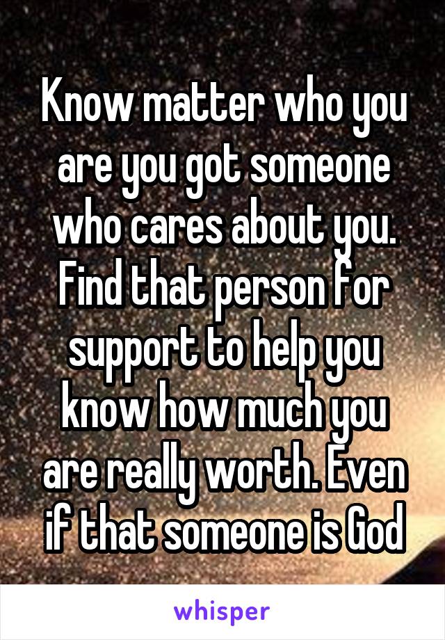 Know matter who you are you got someone who cares about you. Find that person for support to help you know how much you are really worth. Even if that someone is God