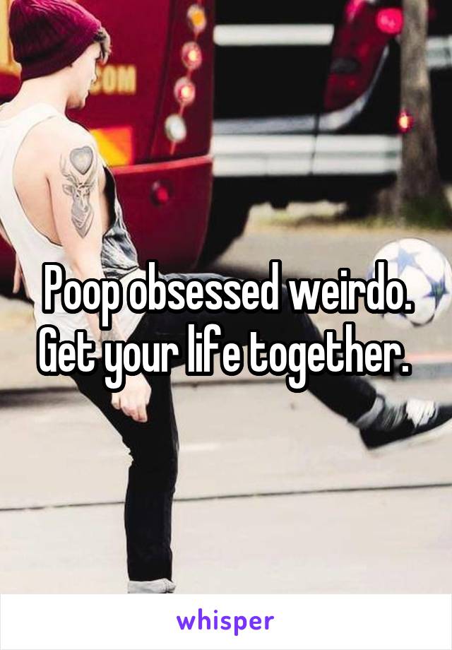 Poop obsessed weirdo. Get your life together. 