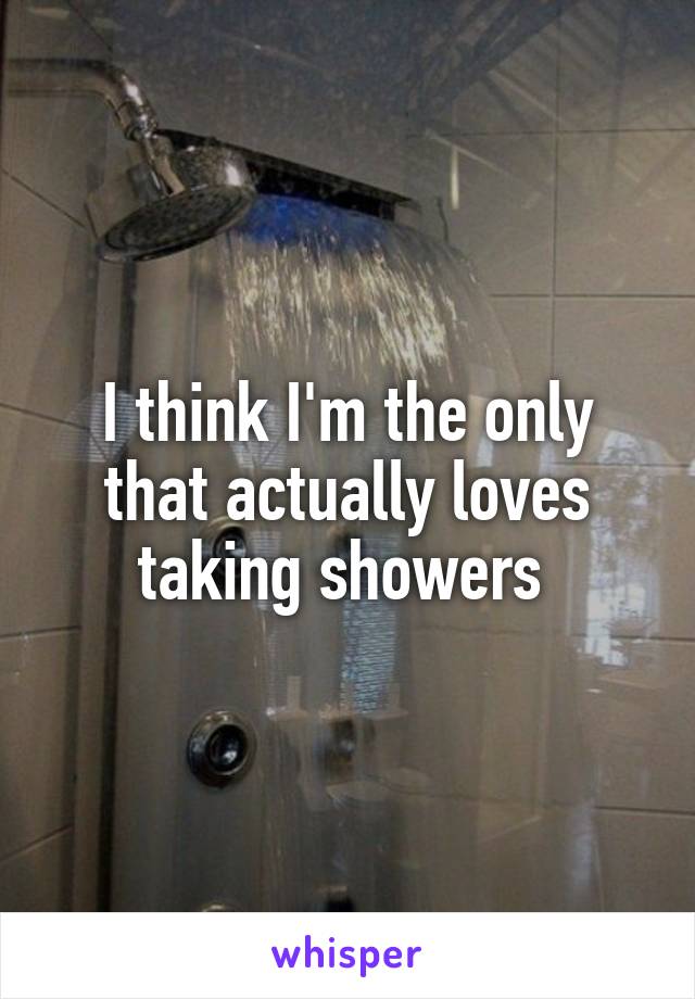 I think I'm the only that actually loves taking showers 