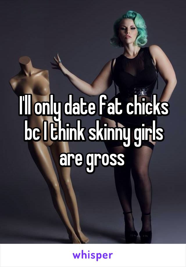 I'll only date fat chicks bc I think skinny girls are gross 