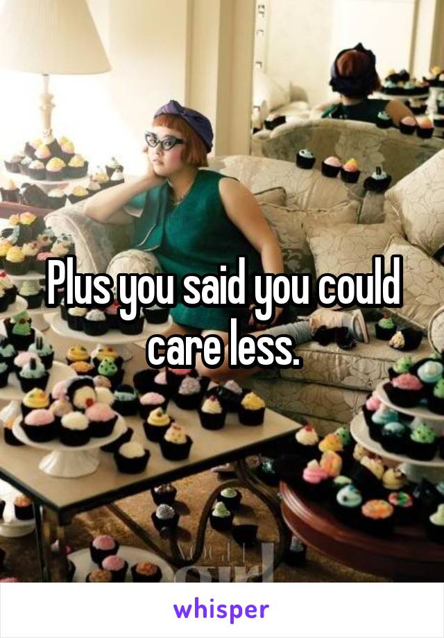 Plus you said you could care less.