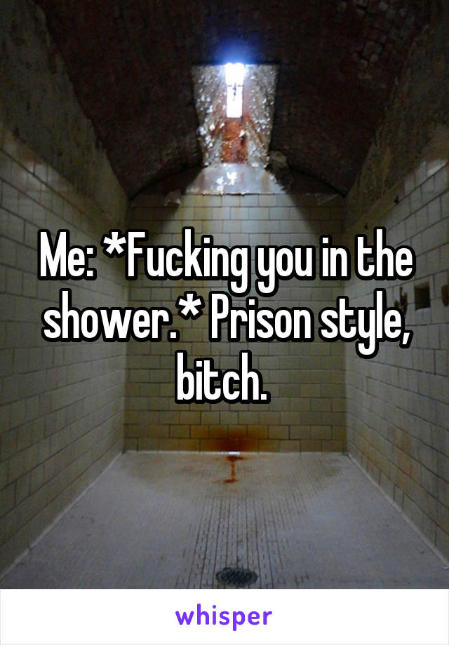 Me: *Fucking you in the shower.* Prison style, bitch. 