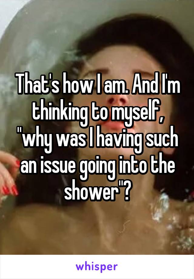 That's how I am. And I'm thinking to myself, "why was I having such an issue going into the shower"?