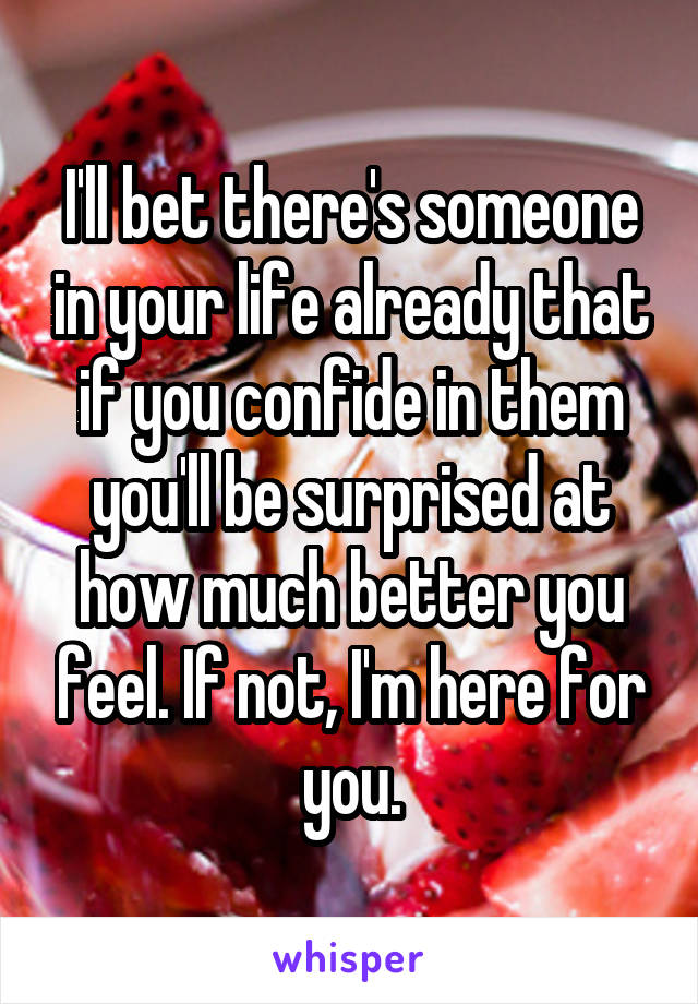 I'll bet there's someone in your life already that if you confide in them you'll be surprised at how much better you feel. If not, I'm here for you.