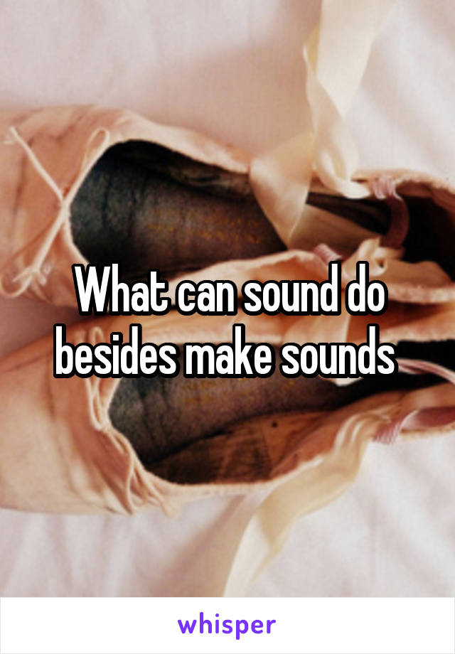 What can sound do besides make sounds 