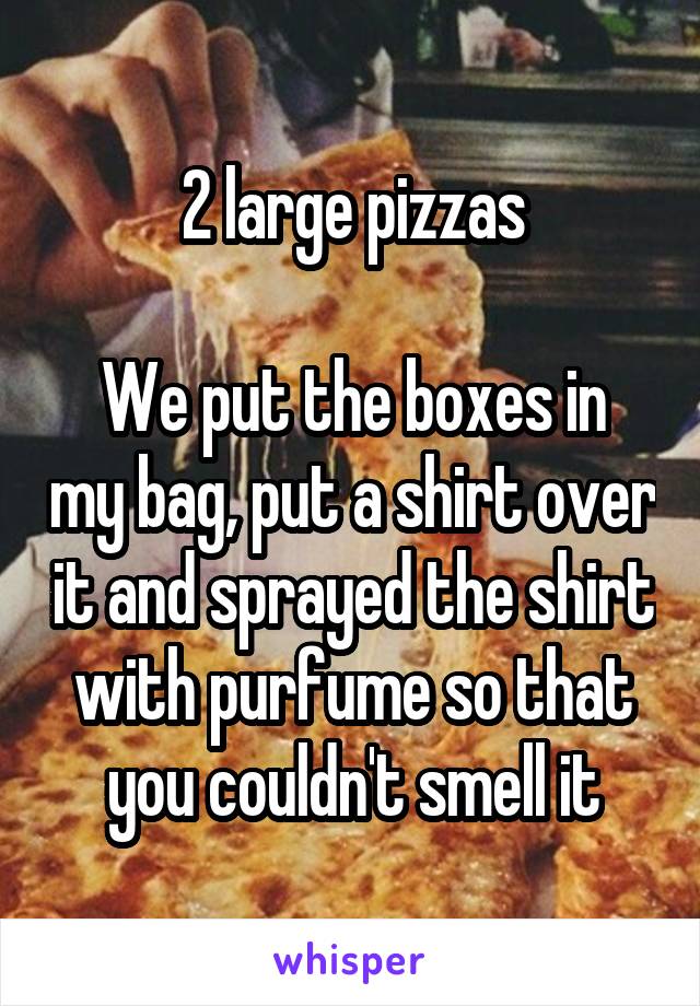 2 large pizzas

We put the boxes in my bag, put a shirt over it and sprayed the shirt with purfume so that you couldn't smell it