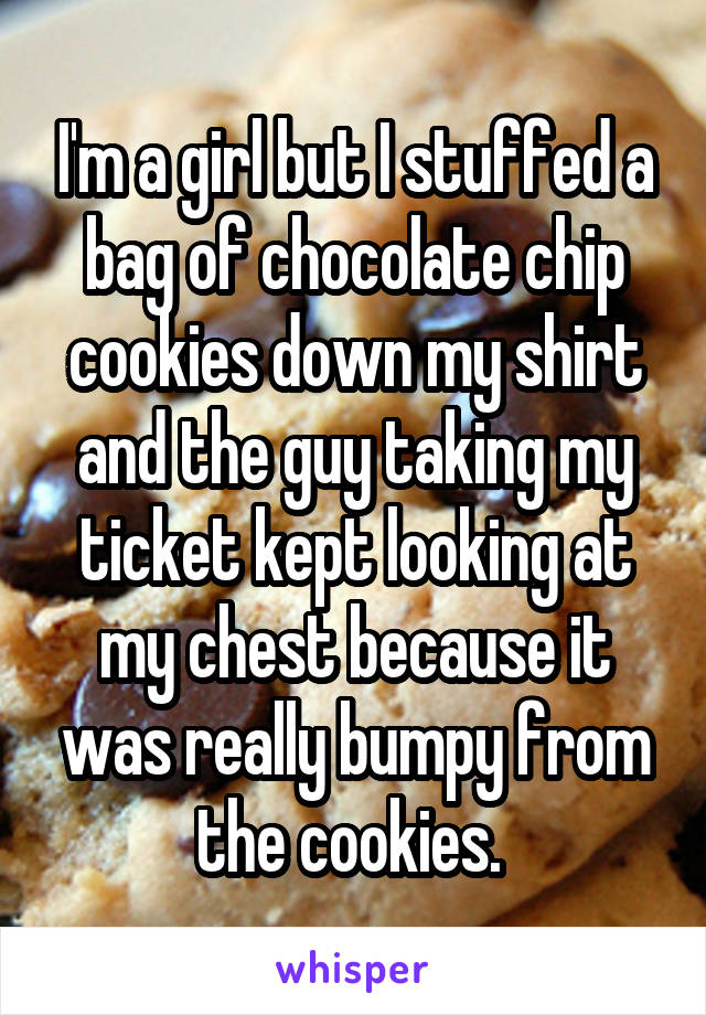I'm a girl but I stuffed a bag of chocolate chip cookies down my shirt and the guy taking my ticket kept looking at my chest because it was really bumpy from the cookies. 
