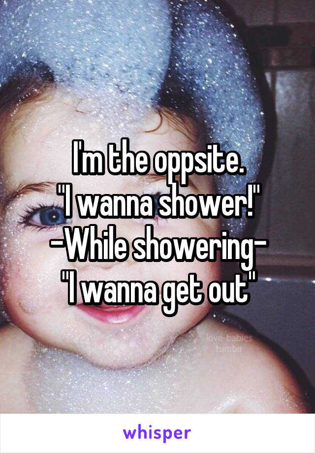 I'm the oppsite.
"I wanna shower!"
-While showering-
"I wanna get out"