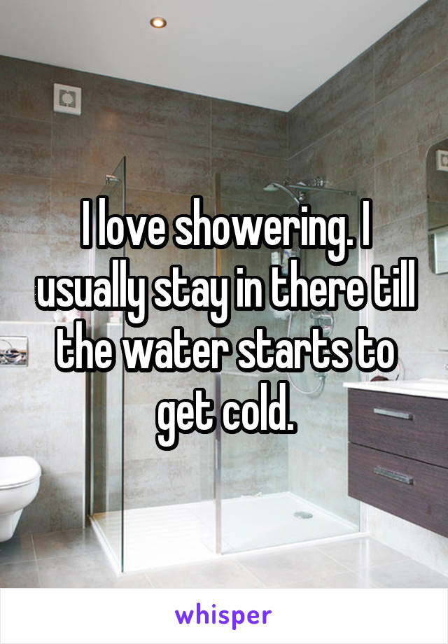 I love showering. I usually stay in there till the water starts to get cold.