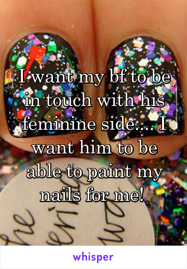 I want my bf to be in touch with his feminine side.... I want him to be able to paint my nails for me! 