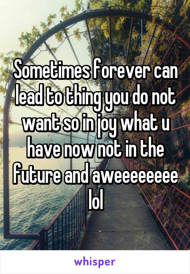 Sometimes forever can lead to thing you do not want so in joy what u have now not in the future and aweeeeeeee lol