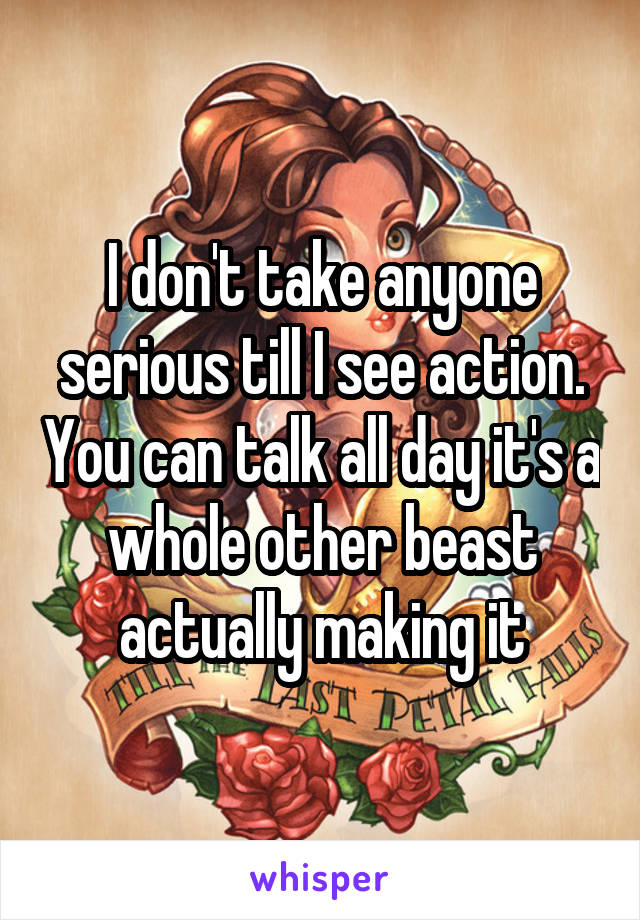 I don't take anyone serious till I see action. You can talk all day it's a whole other beast actually making it