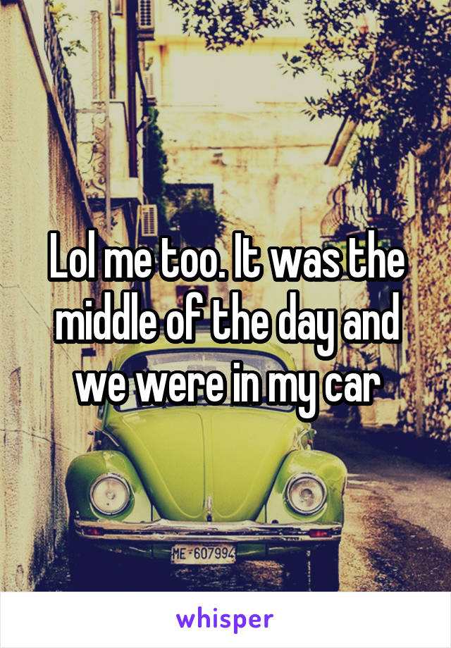 Lol me too. It was the middle of the day and we were in my car