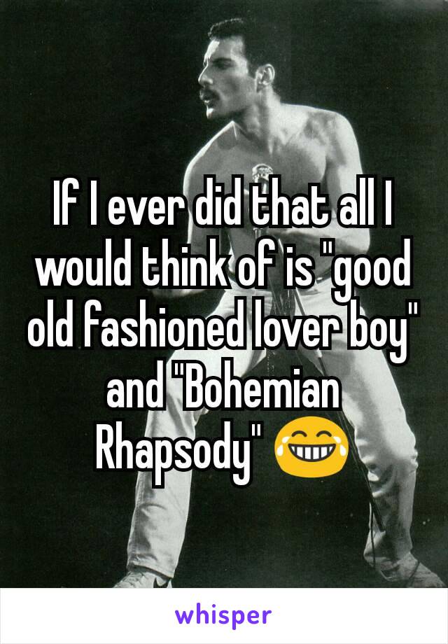 If I ever did that all I would think of is "good old fashioned lover boy" and "Bohemian Rhapsody" 😂