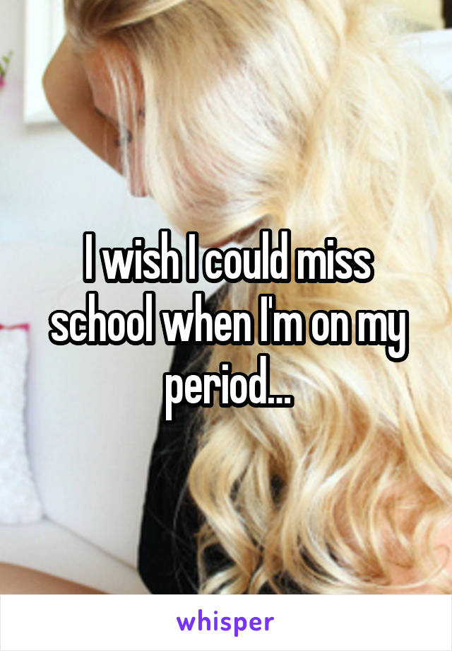 I wish I could miss school when I'm on my period…