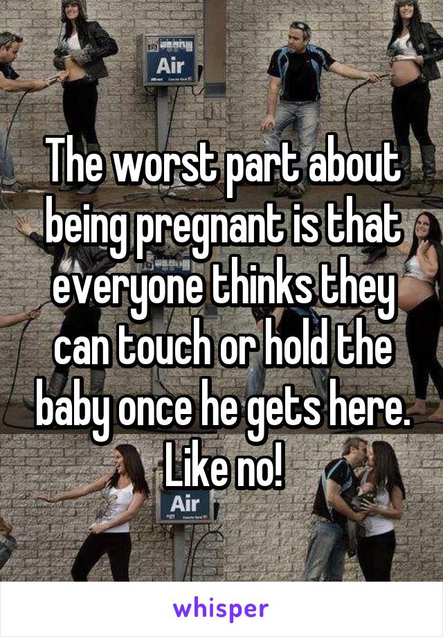 The worst part about being pregnant is that everyone thinks they can touch or hold the baby once he gets here. Like no!