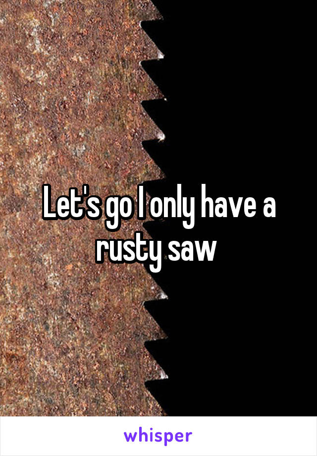 Let's go I only have a rusty saw 