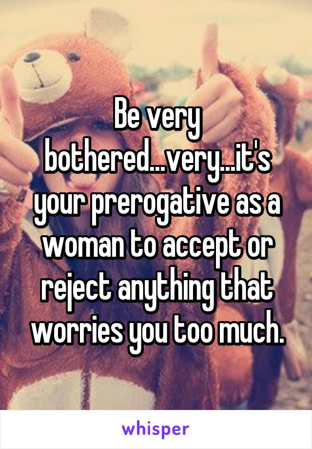 Be very bothered...very...it's your prerogative as a woman to accept or reject anything that worries you too much.