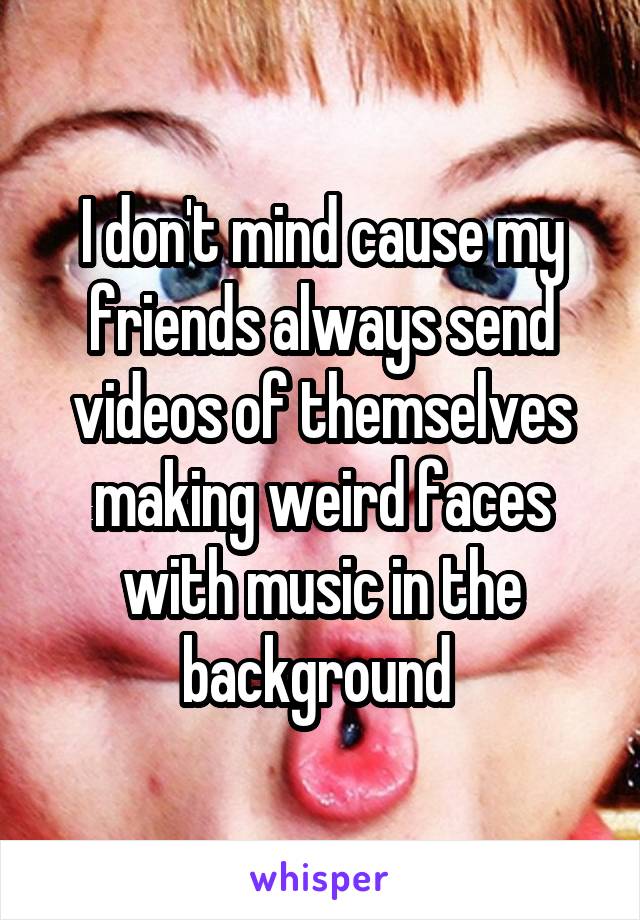 I don't mind cause my friends always send videos of themselves making weird faces with music in the background 