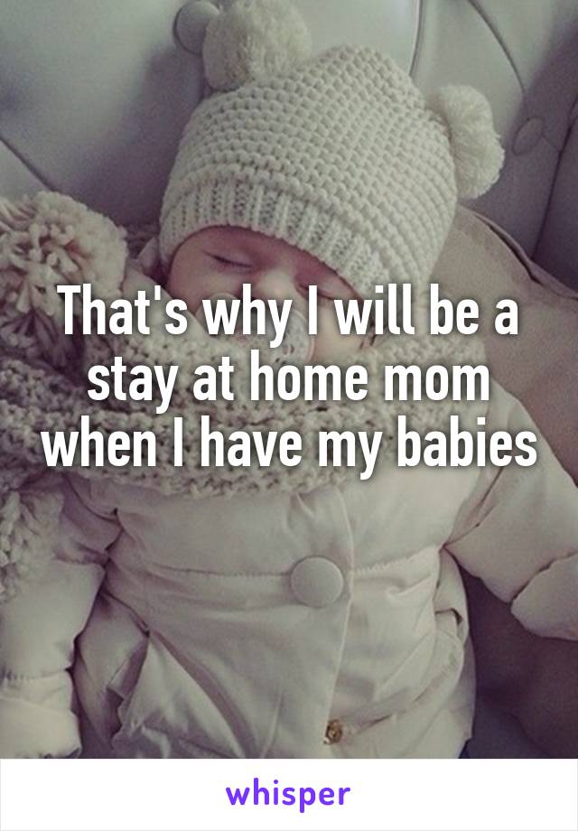 That's why I will be a stay at home mom when I have my babies 