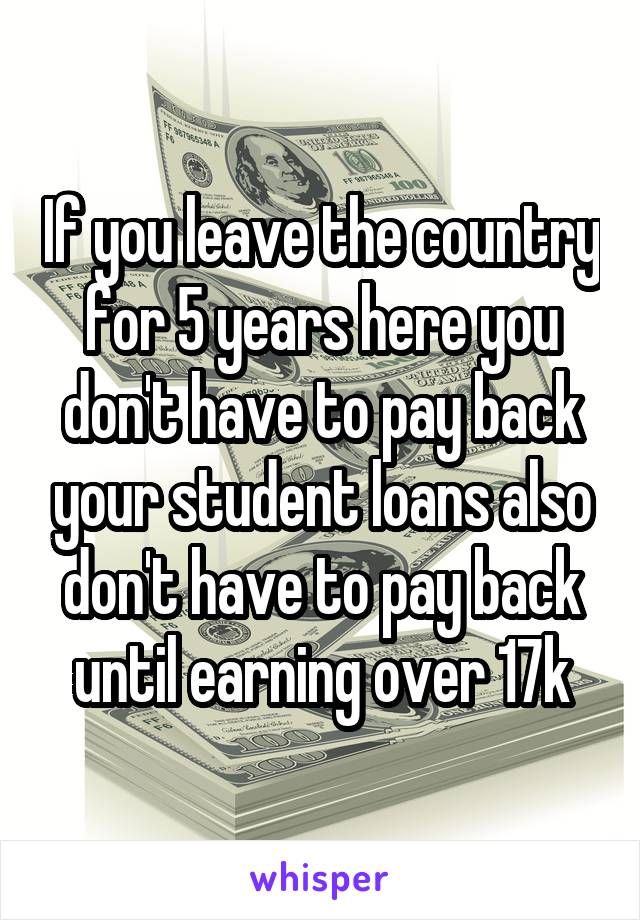 If you leave the country for 5 years here you don't have to pay back your student loans also don't have to pay back until earning over 17k