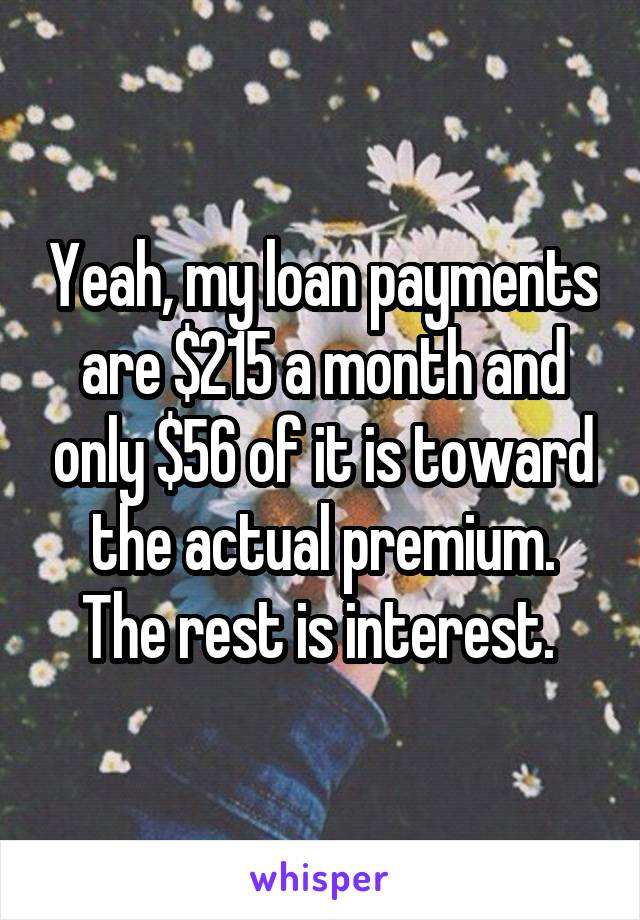 Yeah, my loan payments are $215 a month and only $56 of it is toward the actual premium. The rest is interest. 